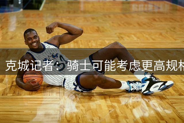 克城记者：骑士可能考虑更高规格运作 杜兰特或是休赛期最后大鱼