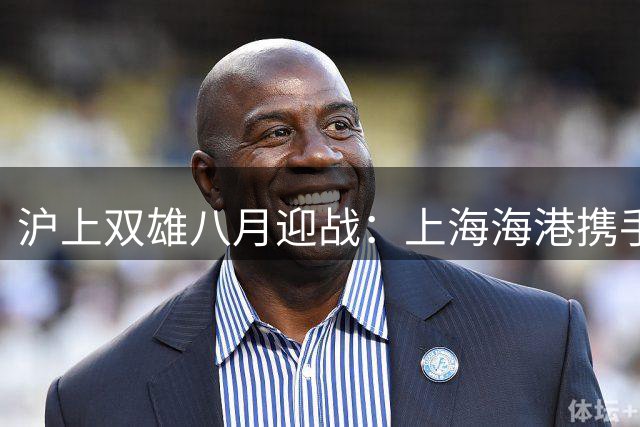 沪上双雄八月迎战：上海海港携手富盛经开全力出击