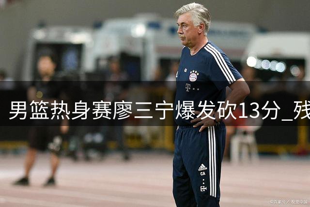 男篮热身赛廖三宁爆发砍13分 残阵中国半场力压格鲁吉亚