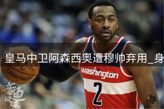 皇马中卫阿森西奥遭穆帅弃用 身价腰斩面临离队抉择