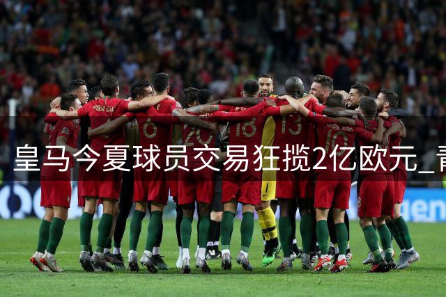 皇马今夏球员交易狂揽2亿欧元 青训小将成转会市场香饽饽