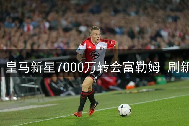 皇马新星7000万转会富勒姆 刷新英超升班马引援纪录