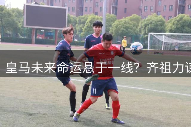 皇马未来命运悬于一线？齐祖力谏高层留住新王牌