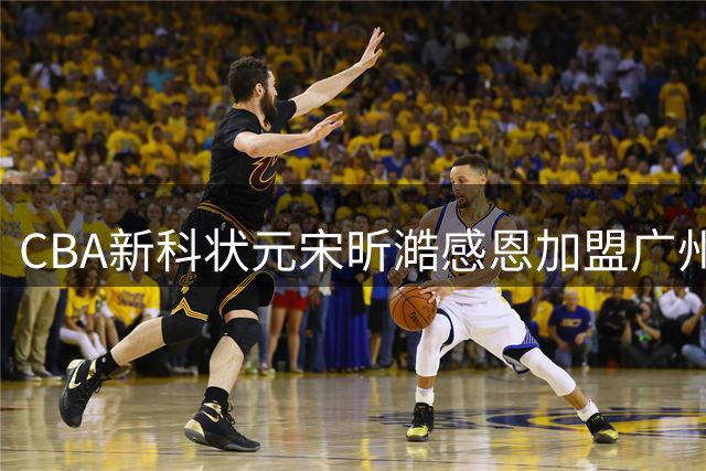 CBA新科状元宋昕澔感恩加盟广州队：以控卫身份助队补强为第一要务